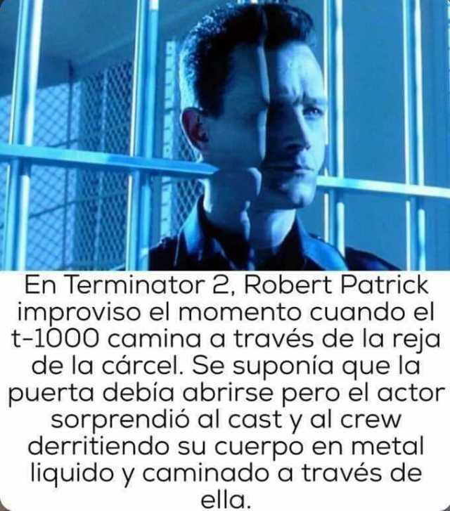 En Terminator 2 Robert Patrick improviso el momento Cuando el t-1000 caminaa travės de la reja de la cárcel. Se suponia que la puerta debid abrirse pero el actor sorprendió al cast y al crew derritiendo su cuerpo en metal liqui
