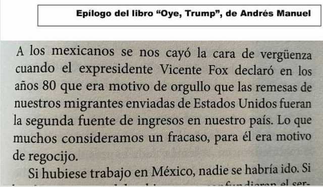Epilogo del libro Oye Trump de Andrés Manuel A los mexicanos se nos cayó la cara de vergüenza cuando el expresidente Vicente Fox declaró en los años 80 que era motivo de orgullo que las remesas de nuestros migrantes enviadas 