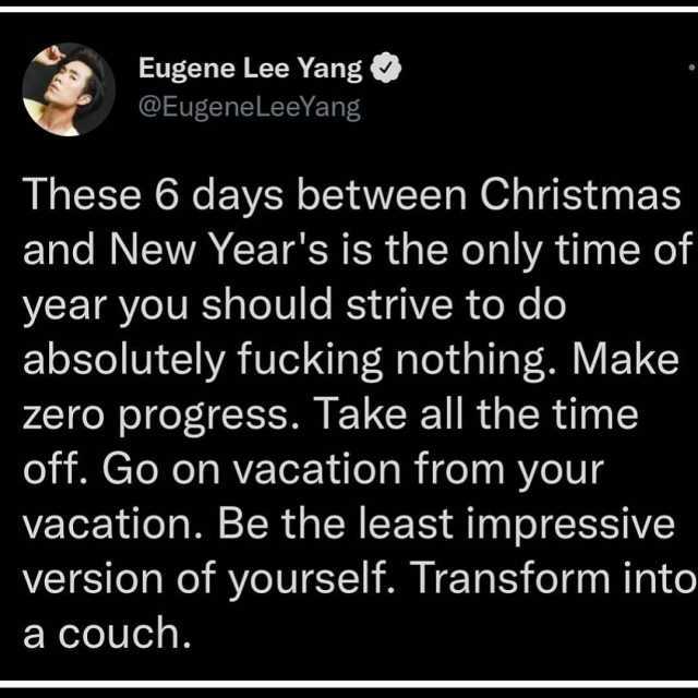 Eugene Lee Yang @EugeneLeeYang These 6 days between Christmas and New Years is the only time of year you should strive to do absolutely fucking nothing. Make zero progress. Take all the timne off. Go on vacation from your vacation