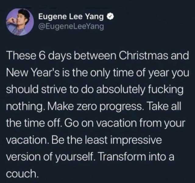 Eugene Lee Yang @EugenelLeeYang These 6 days between Christmas and New Years is the only time of year you should strive to do absolutely fucking nothing. Make zero progress. Takeall the time off. Go on vacation from your vacation.