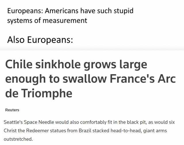 Europeans Americans have such stupid systems of measurement Also Europeans Chile sinkhole grows large enough to swallow Frances Arc de Triomphe Reuters Seattles Space Needle would also comfortably fit in the black pit as would six