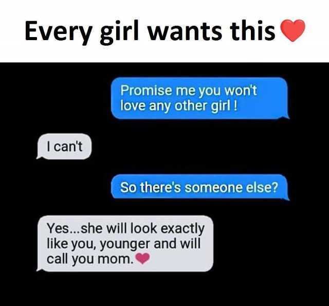 Every girl wants this Promise me you wont love any other girl! l cant So theres someone else? Yes...she will look exactly like you younger and will call you mom. 