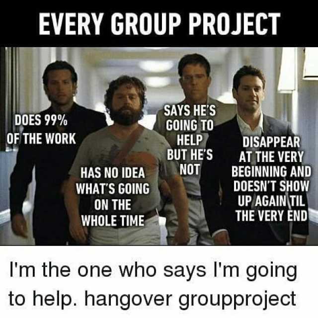 EVERY GROUP PROJECT SAYS HES GOING TO HELP BUT HES NOT DOES 99% OF THE WORK DISAPPEAR AT THE VERY BEGINNING AND DOESNT SHOW UP AGAINTIL THE VERY END HAS NO IDEA WHATS GOING ON THE WHOLE TIME Im the one who says Im going9 to help. 
