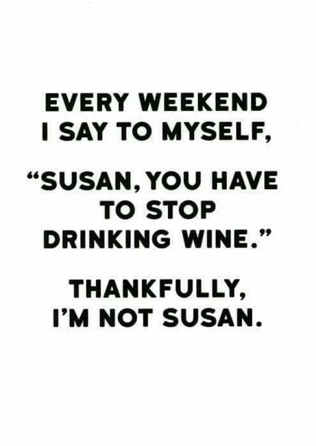 EVERY WEEKEND I SAY TO MYSELF SUSAN YOU HAVE TO STOP DRINKING WINE. THANKFULLY IM NOT SUSAN.