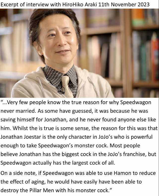 Excerpt of interview with HiroHiko Araki 11th November 2023 ..Very few people know the true reason for why Speedwagon never married. As some have guessed it was because he was saving himself for Jonathan and he never found anyone 