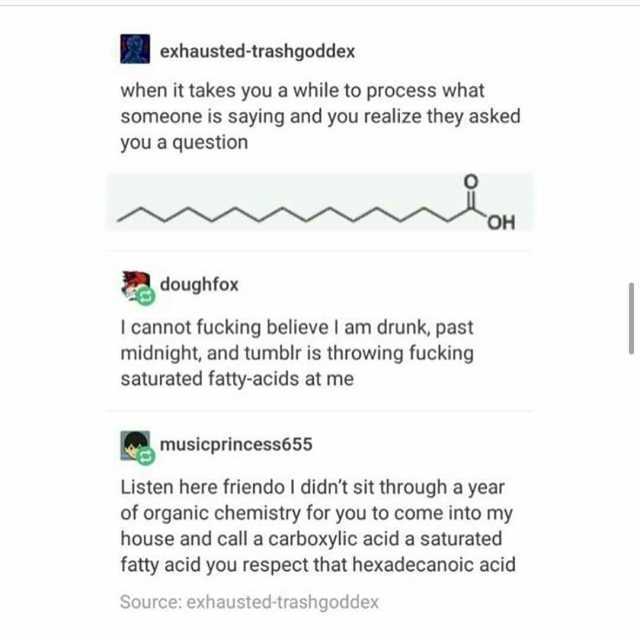 exhausted-trashgoddex when it takes you a while to process what someone is saying and you realize they asked you a question OH doughfox I cannot fucking believe I am drunk past midnight and tumblr is throwing fucking saturated fat