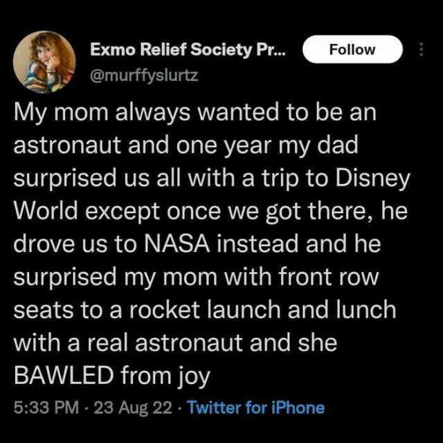 Exmo Relief Society Pr... Follow @murffyslurtz My mom always wanted to be astronaut and one year my dad surprised us all with a trip to Disney World except once we got there he drove us to NASA instead and he surprised my mom with