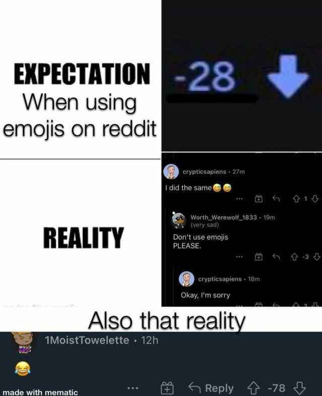 EXPECTATION-28 When using emojis on reddit crypticsapiens 27m I did the same 6 1 *** Worth_Werewolf-1833 19m (very sad) REALITY Dont use PLEASE. 3 ** crypticsapiens 18m Okay Im sorry Also that reality 1MoistTowelette 12h Reply -78
