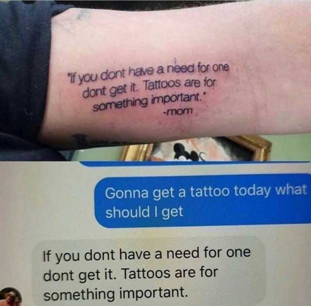 f you dont have a need for one dont get it. 1attoos are for something important -mom Gonna get a tattoo today what should I get If you dont have a need for one dont get it. Tattoos are for something important.