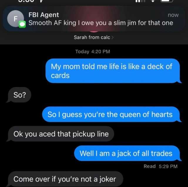 FBI Agent F now Smooth AF king I owe you a slim jim for that one Sarah from calc Today 420 PM My mom told me life is like a deck of cards So So I guess youre the queen of hearts Ok you aced that pickup line Well I am a jack of all