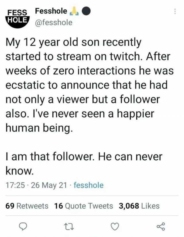 FESS Fesshole HOLE @fesshole My 12 year old son recently started to stream on twitch. After weeks of zero interactions he was ecstatic to announce that he had not only a viewer but a follower also. Ive never seen a happier human b