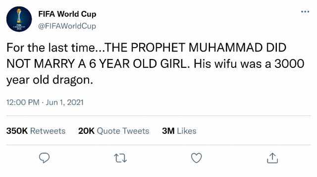FIFA World Cup FIFA cLUB WORLD CUP 2022 @FIFAWorldCup For the last time...THE PROPHET MUHAMMAD DID NOT MARRY A 6 YEAR OLD GIRL. His wifu was a 3000 year old dragon. 1200 PM Jun 1 2021 350K Retweets 20K Quote Tweets 3M Likes