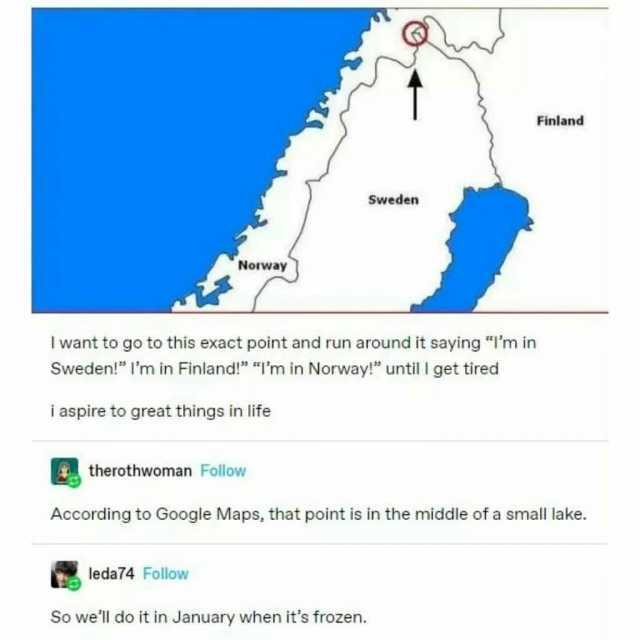 Finland Sweden Norway I want to go to this exact point and run around it saying Im in Sweden! lm in Finland! Im in Norway! until I get tired i aspire to great things in life therothwoman Follow According to Google Maps that point 