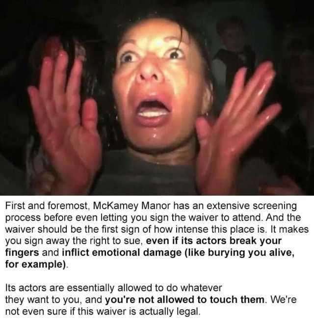 First and foremost McKamey Manor has an extensive screening process before even letting you sign the waiver to attend. And the waiver should be the first sign of how intense this place is. It makes you sign away the right to sue e