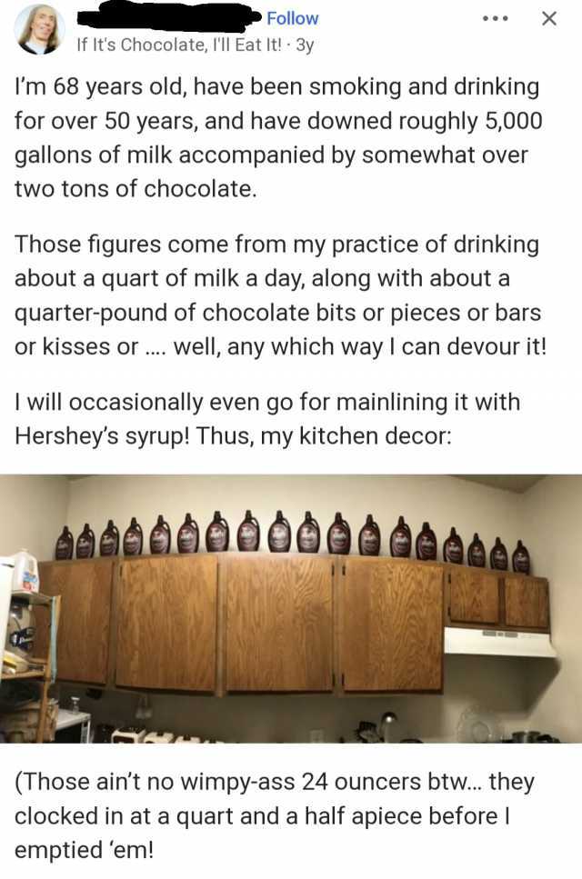 Follow If Its Chocolate Ill Eat It! 3y Im 68 years old have been smoking and drinking for over 50 years and have downed roughly 5000 gallons of milk accompanied by somewhat over two tons of chocolate. P Those figures come from my 