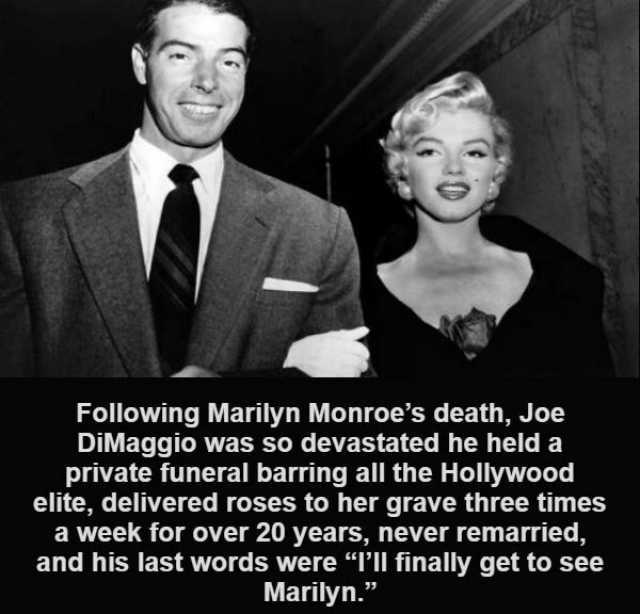 Following Marilyn Monroes death Joe DiMaggio was so devastated he held a private funeral barring all the Hollywood elite delivered roses to her grave three times a week for over 20 years never remarried and his last words were PlI