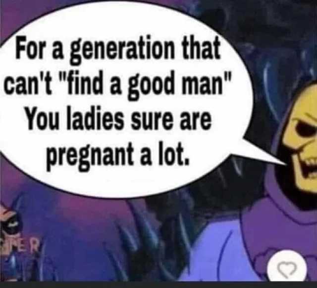 For a generation that cant find a good man You ladies Sure are pregnant a lot. ER