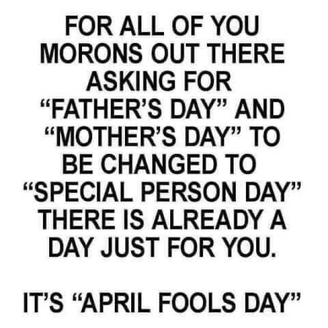 FOR ALL OF YOU MORONS OUT THERE ASKING FOR FATHERS DAY AND MOTHERS DAY TO BE CHANGED TO SPECIAL PERSON DAY THERE 1S ALREADY A DAY JUST FOR YOU. ITS APRIL FOOLS DAY