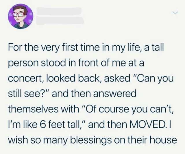 For the very first time in my life a tall person stood in front of me at a Concert looked back asked Can you still see and then answered themselves with Of course you cant Im like 6 feet tall and then MOVED.I wish so many blessing