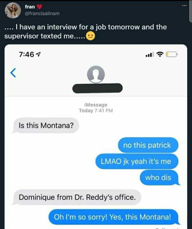 fran @francisalinam . I have an interview for a job tomorrow and the supervisor texted me.... 746 OD iMessage Today 741 PM Is this Montana no this patrick LMAO jk yeah its me who dis Dominique from Dr. Reddys office. Oh Im so sorr