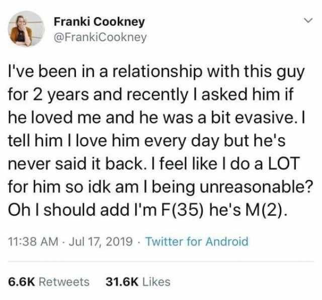 Franki Cookney @FrankiCookney Ive been in a relationship with this guy for 2 years and recently I asked him if he loved me and he was a bit evasive.I tell him I love him every day but hes never said it back. I feel like I do a LOT