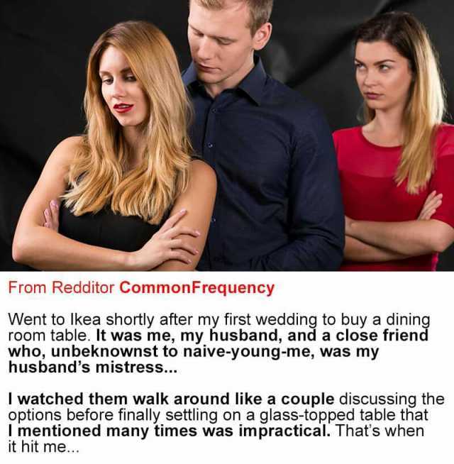 From Redditor Common Frequency Went to Ikea shortly after my first wedding to buy a dining room table. It was me my husband and a close friend who unbeknownst to naive-young-me was my husbands mistress.. I watched them walk around