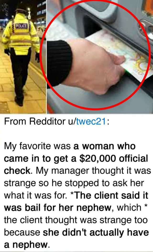 From Redditor u/twec21 My favorite was a woman who came in to get a $20000 official check. My manager thought it was strange so he stopped to ask her what it was for. *The client said it was bail for her nephew which* the client t