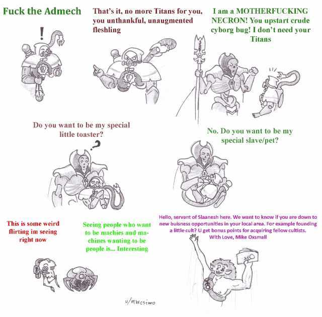 Fuck the Admech Thats it no more Titans for you you unthankful unaugmented fleshling I am a MOTHERFUCKING NECRON! You upstart crude cyborg bug! I dont need your Titans Do you want to be my special little toaster No. Do you want to