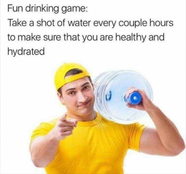 Fun drinking game Take a shot of water every couple hours to make sure that you are healthy and hydrated