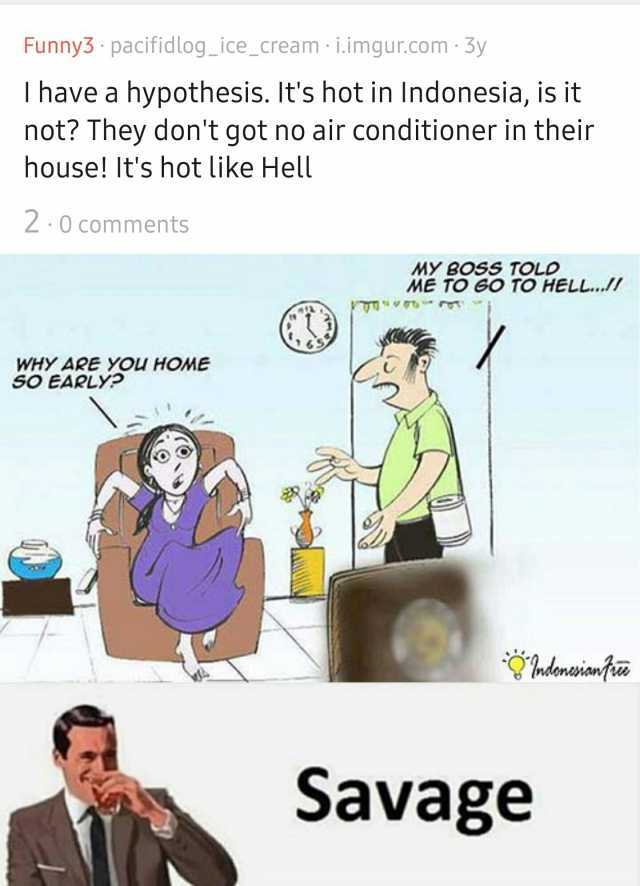 Funny3 pacifidlog_ice_cream i.imgur.com 3y I have a hypothesis. Its hot in Indonesia is it not They dont got no air conditioner in their house! Its hot like Hell 2 0 comments MY BOSS TOLD ME TO GO TO HELL.. WHY ARE YOU HOME SO EAR