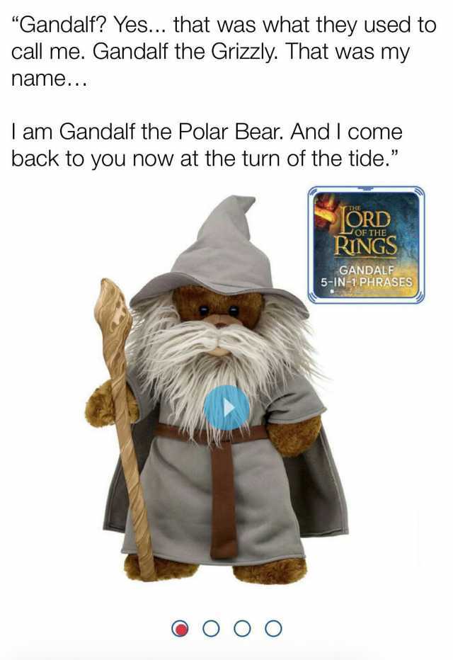 Gandalf Yes... that was what they used to call me. Gandalf the Grizzly. That was my name.. am Gandalf the Polar Bear. And I come back to you now at the turn of the tide. ORD RINGS OF THE GANDALF 5-IN-1PHRASES OO O