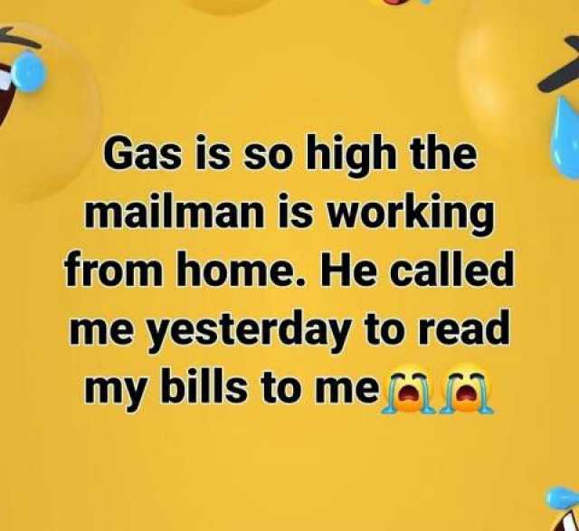 Gas is so high the mailman is working from home. He called me yesterday to read my bills to mea