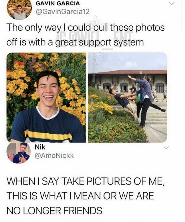GAVIN GARCIA @GavinGarcia12 The only wayl could pull these photos off is with a great support system Nik @AmoNickk WHENISAY TAKE PICTURES OF ME THIS IS WHAT I MEAN OR WE ARE NO LONGER FRIENDS