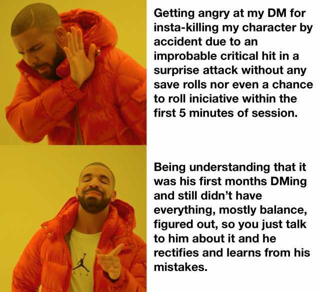 Getting angry at my DM for insta-killing my character by accident due to an improbable critical hit in a surprise attack without any save rolls nor even a chancee to roll iniciative within the first 5 minutes of session. Being und