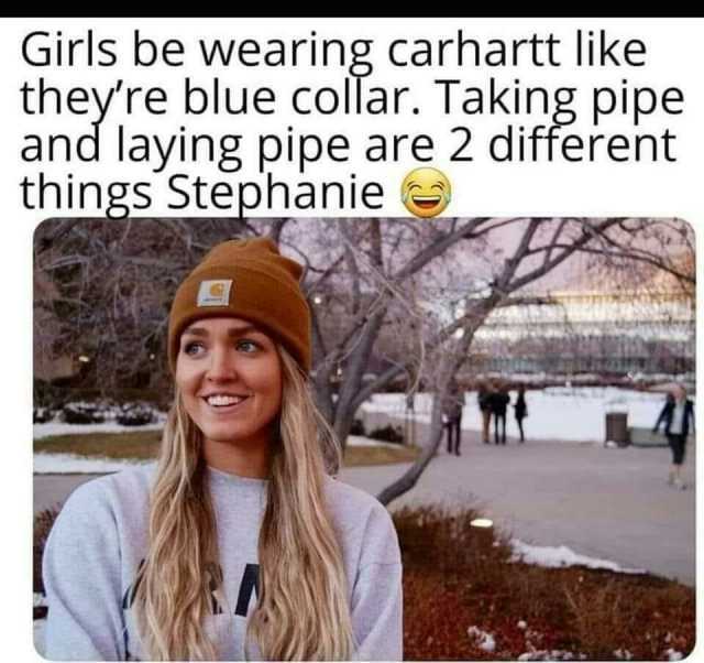 Girls be wearing carhartt like theyre blue collar. Taking pipe and laying pipe are 2 different things Stephanie