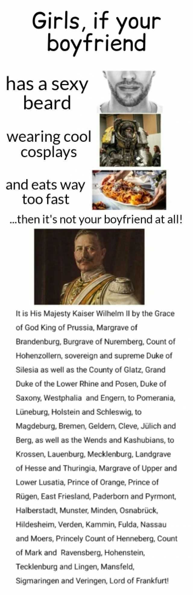 Girls if your boyfriend has a sexy beard wearing cool cosplays and eats way too fast .then its not your boyfriend at all! It is His Majesty Kaiser Wilhelm ll by the Grace of God King of Prussia Margrave of Brandenburg Burgrave of 