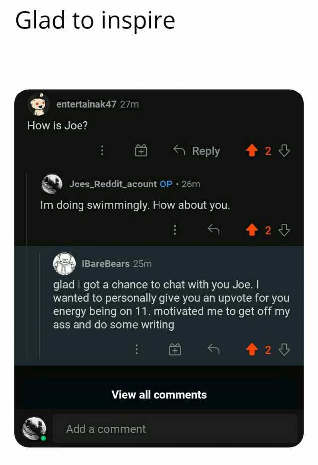 Glad to inspire entertainak47 27m How is Joe Reply t 2 Joes Redditacount OP 26m Im doing swimmingly. How about you. t2 IBareBears 25m glad I got a chance to chat with you Joe. I wanted to personally give you an upvote for you ener