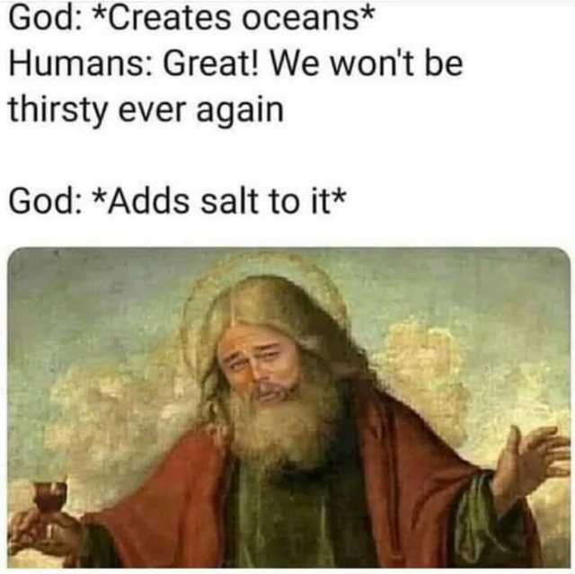 God *Creates oceans* Humans Great! We wont be thirsty ever again God *Adds salt to it*