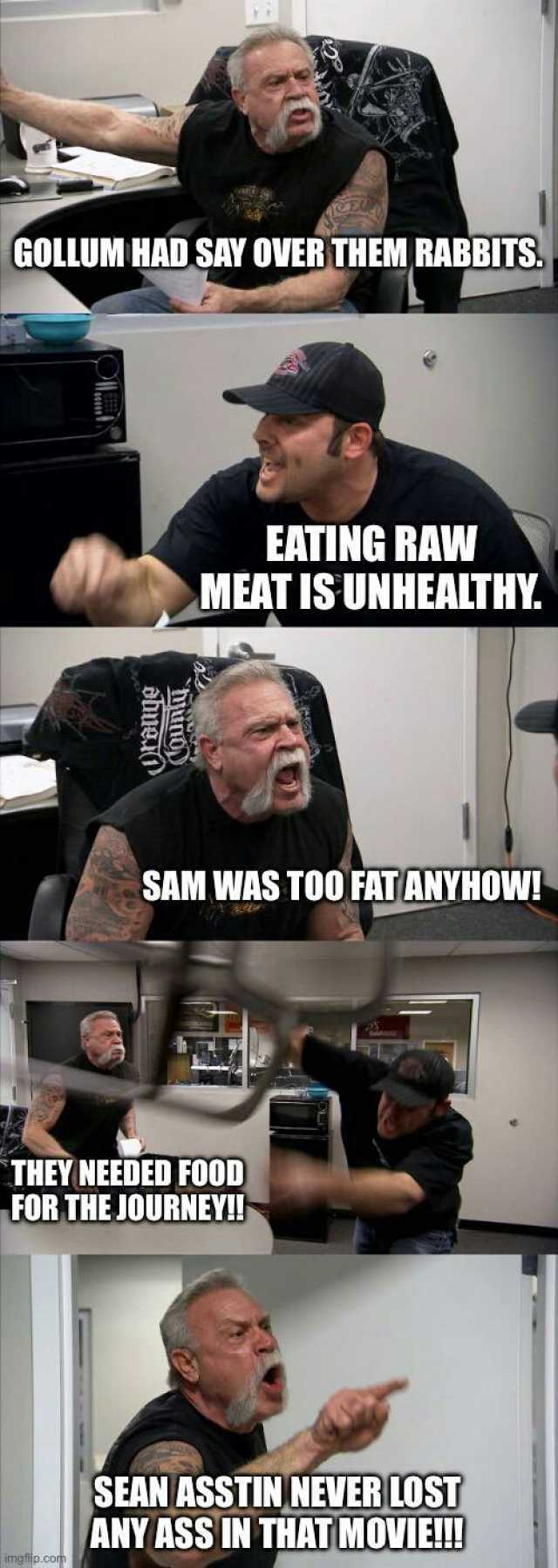 GOLLUM HAD SAY OVER THEM RABBITS EATING RAW MEAT IS UNHEALTHY. SAM WAS TOO FAT ANYHOW THEY NEEDED FOOD FOR THE JOURNEY!! SEAN ASSTIN NEVER LOST ANY ASS IN THAT MOVIEI! ngp.CO