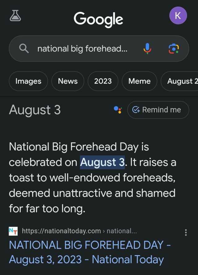 Google Q national big forehead... Images News 2023 August 3 Meme for far too long. August 2 National Big Forehead Day is celebrated on August 3. It raises a toast to well-endowed foreheads deemed unattractive and shamed K Remind m