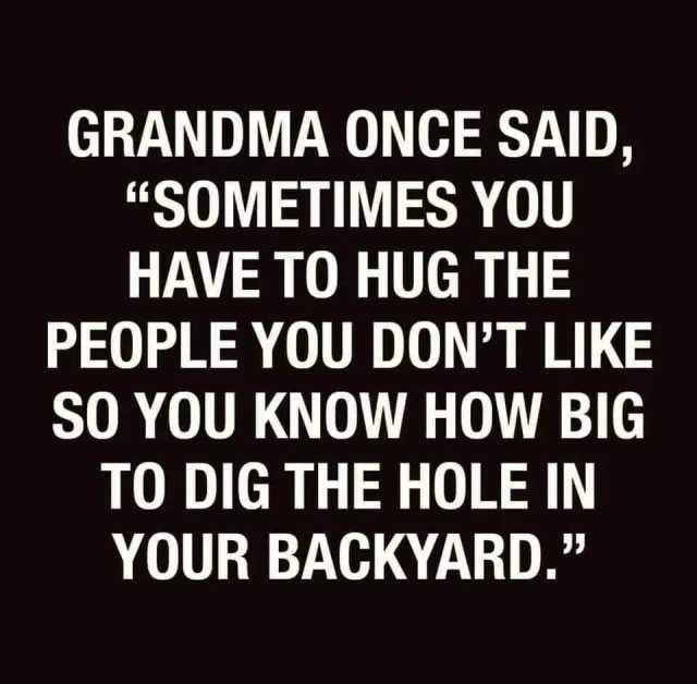 GRANDMA ONCE SAID SOMETIMES YOU HAVE TO HUG THE PEOPLE YOU DONT LIKE SO YOU KNOW HOW BIG TO DIG THE HOLE IN YOUR BACKYARD. 