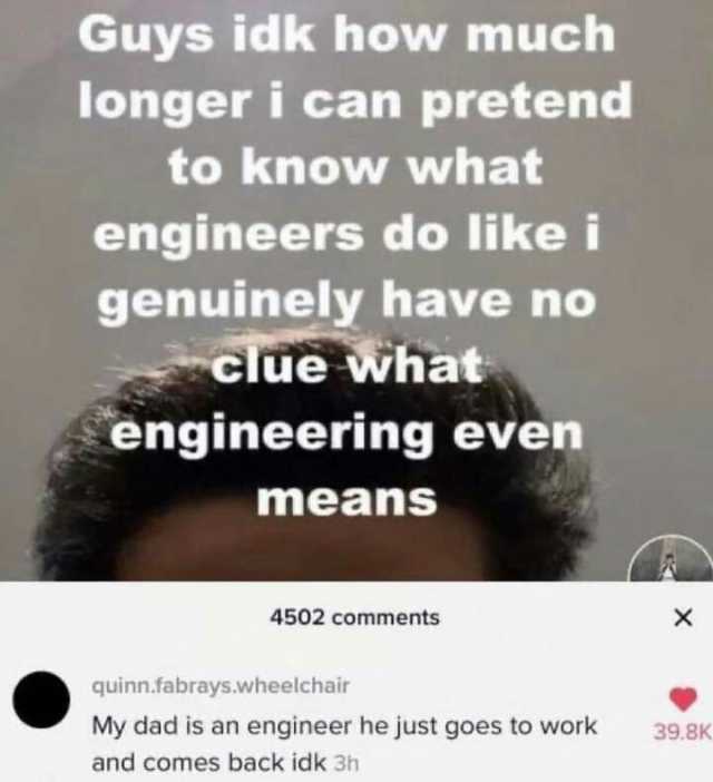 Guys idk how much longer i can pretend to know what engineers do likei genuinely have no clue what engineering even means 4502 comments x quinn.fabrays.wheelchair My dad is an engineer he just goes to work 39.8K and comes back idk