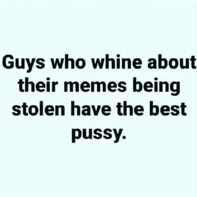 Guys who whine about their memes being stolen have the best pussy.