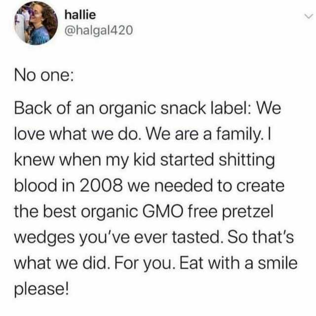 hallie @halgal420 No one Back of an organic snack label We love what we do. We are a family. I knew when my kid started shitting blood in 2008 we needed to create the best organic GMO free pretzel wedges youve ever tasted. So that