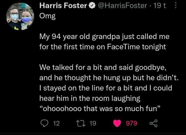 Harris Foster@HarrisFoster 19 t Omg My 94 year old grandpa just called me for the first time on FaceTime tonight We talked for a bit and said goodbye and he thought he hung up but he didnt. I stayed on the line for a bit and I cou