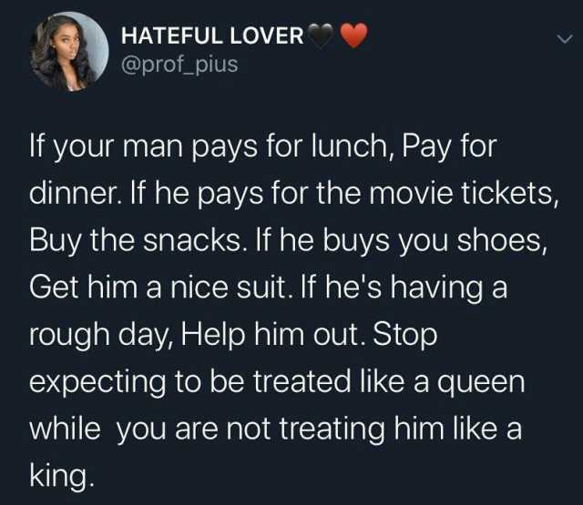 HATEFUL LOVER @prof pius If your man pays for lunch Pay for dinner. If he pays for the movie tickets Buy the snacks. If he buys you shoes Get him a nice suit. f hes having a rough day Help him out. Stop expecting to be treated lik
