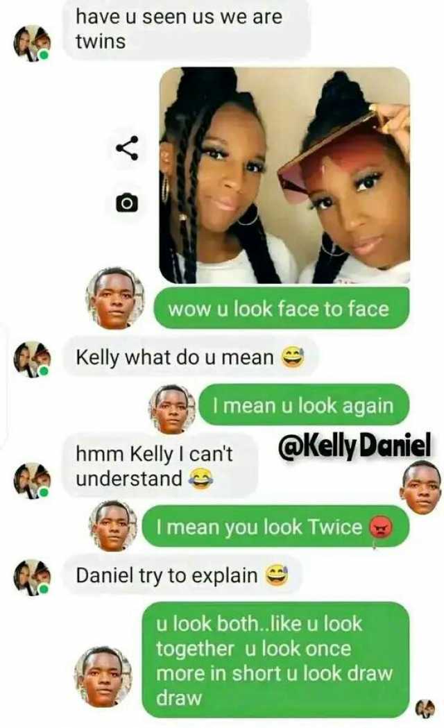 have u seen us we are twins wow u look face to face Kelly what do u mnean I mean u look again hmm Kelly I cant understand Kelly Daniel Imean you look Twice Daniel try to explain u look both.like u look together u look once more in
