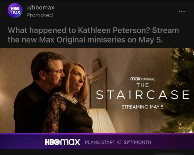 HBO max u/hbomax Promoted What happened to Kathleen Peterson Stream the new Max Original miniseries on May 5. maXoRIGINAL THE STAIR CASE STREAMING MAY 5 HBOMaX PLANS START AT $9/MONTH