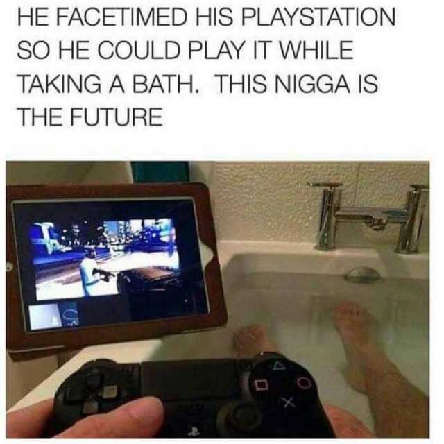 HE FACETIMED HIS PLAYSTATION SO HE COULD PLAY IT WHILE TAKING A BATH. THIS NIGGA IS THE FUTURE 