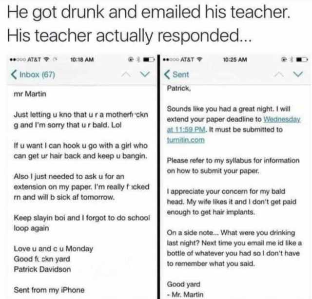 He got drunk and emailed his teacher. His teacher actually responded... 000 AT&T 1018 AM 00 AT&T 1025 AM Inbox (67) Sent Patrick mr Martin Just letting u kno thaturamotherf ckn g and lm sorry that u r bald. Lol Sounds like you had